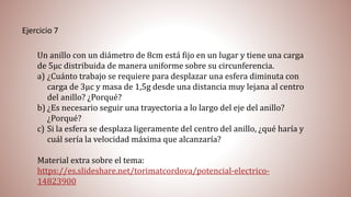 Ejercicio 7
Un anillo con un diámetro de 8cm está fijo en un lugar y tiene una carga
de 5µc distribuida de manera uniforme sobre su circunferencia.
a) ¿Cuánto trabajo se requiere para desplazar una esfera diminuta con
carga de 3µc y masa de 1,5g desde una distancia muy lejana al centro
del anillo? ¿Porqué?
b) ¿Es necesario seguir una trayectoria a lo largo del eje del anillo?
¿Porqué?
c) Si la esfera se desplaza ligeramente del centro del anillo, ¿qué haría y
cuál sería la velocidad máxima que alcanzaría?
Material extra sobre el tema:
https://es.slideshare.net/torimatcordova/potencial-electrico-
14823900
 