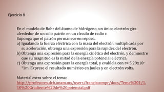 Ejercicio 8
En el modelo de Bohr del átomo de hidrógeno, un único electrón gira
alrededor de un solo patrón en un círculo de radio r.
Suponga que el patrón permanece en reposo.
a) Igualando la fuerza eléctrica con la masa del electrón multiplicada por
su aceleración, obtenga una expresión para la rapidez del electrón.
b) Obtenga una expresión para la energía cinética del electrón, y demuestre
que su magnitud es la mitad de la energía potencial eléctrica.
c) Obtenga una expresión para la energía total, y evalúela con r= 5,29x10-
11m. Exprese el resultado numérico en Joules y en electrón volts.
Material extra sobre el tema:
http://profesores.dcb.unam.mx/users/franciscompr/docs/Tema%201/1.
10%20Gradiente%20de%20potencial.pdf
 