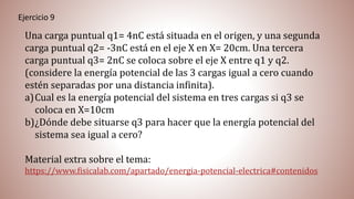 Ejercicio 9
Una carga puntual q1= 4nC está situada en el origen, y una segunda
carga puntual q2= -3nC está en el eje X en X= 20cm. Una tercera
carga puntual q3= 2nC se coloca sobre el eje X entre q1 y q2.
(considere la energía potencial de las 3 cargas igual a cero cuando
estén separadas por una distancia infinita).
a)Cual es la energía potencial del sistema en tres cargas si q3 se
coloca en X=10cm
b)¿Dónde debe situarse q3 para hacer que la energía potencial del
sistema sea igual a cero?
Material extra sobre el tema:
https://www.fisicalab.com/apartado/energia-potencial-electrica#contenidos
 
