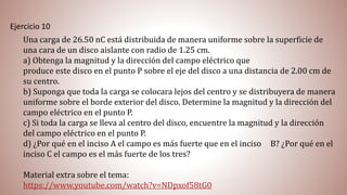Ejercicio 10
Una carga de 26.50 nC está distribuida de manera uniforme sobre la superficie de
una cara de un disco aislante con radio de 1.25 cm.
a) Obtenga la magnitud y la dirección del campo eléctrico que
produce este disco en el punto P sobre el eje del disco a una distancia de 2.00 cm de
su centro.
b) Suponga que toda la carga se colocara lejos del centro y se distribuyera de manera
uniforme sobre el borde exterior del disco. Determine la magnitud y la dirección del
campo eléctrico en el punto P.
c) Si toda la carga se lleva al centro del disco, encuentre la magnitud y la dirección
del campo eléctrico en el punto P.
d) ¿Por qué en el inciso A el campo es más fuerte que en el inciso B? ¿Por qué en el
inciso C el campo es el más fuerte de los tres?
Material extra sobre el tema:
https://www.youtube.com/watch?v=NDpxof58tG0
 