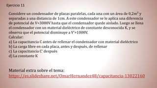 Ejercicio 11
Considere un condensador de placas paralelas, cada una con un área de 0,2m² y
separadas a una distancia de 1cm. A este condensador se le aplica una diferencia
de potencial de V=3000V hasta que el condensador quede aislado. Luego se llena
el condensador con un material dieléctrico de constante desconocida K, y se
observa que el potencial disminuye a V‘=1000V.
Calcular:
a) La capacitancia C antes de rellenar el condensador con material dieléctrico
b) La carga libre en cada placa, antes y después, de rellenar
c) La capacitancia C‘ después
d) La constante K
Material extra sobre el tema:
https://es.slideshare.net/OmarHernandez48/capacitancia-13022160
 