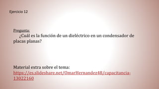 Ejercicio 12
Pregunta:
¿Cuál es la función de un dieléctrico en un condensador de
placas planas?
Material extra sobre el tema:
https://es.slideshare.net/OmarHernandez48/capacitancia-
13022160
 