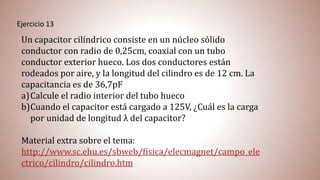 Ejercicio 13
Un capacitor cilíndrico consiste en un núcleo sólido
conductor con radio de 0,25cm, coaxial con un tubo
conductor exterior hueco. Los dos conductores están
rodeados por aire, y la longitud del cilindro es de 12 cm. La
capacitancia es de 36,7pF
a)Calcule el radio interior del tubo hueco
b)Cuando el capacitor está cargado a 125V, ¿Cuál es la carga
por unidad de longitud λ del capacitor?
Material extra sobre el tema:
http://www.sc.ehu.es/sbweb/fisica/elecmagnet/campo_ele
ctrico/cilindro/cilindro.htm
 