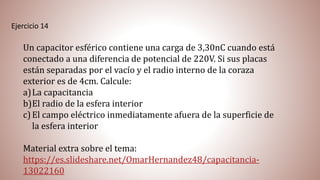 Ejercicio 14
Un capacitor esférico contiene una carga de 3,30nC cuando está
conectado a una diferencia de potencial de 220V. Si sus placas
están separadas por el vacío y el radio interno de la coraza
exterior es de 4cm. Calcule:
a)La capacitancia
b)El radio de la esfera interior
c)El campo eléctrico inmediatamente afuera de la superficie de
la esfera interior
Material extra sobre el tema:
https://es.slideshare.net/OmarHernandez48/capacitancia-
13022160
 