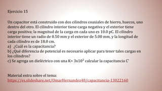 Un capacitor está construido con dos cilindros coaxiales de hierro, huecos, uno
dentro del otro. El cilindro interior tiene carga negativa y el exterior tiene
carga positiva; la magnitud de la carga en cada uno es 10.0 pC. El cilindro
interior tiene un radio de 0.50 mm y el exterior de 5.00 mm, y la longitud de
cada cilindro es de 18.0 cm.
a) ¿Cuál es la capacitancia?
b) ¿Qué diferencia de potencial es necesario aplicar para tener tales cargas en
los cilindros?
c) Se agrega un dieléctrico con una K= 3x10² calcular la capacitancia C'
Material extra sobre el tema:
https://es.slideshare.net/OmarHernandez48/capacitancia-13022160
Ejercicio 15
 