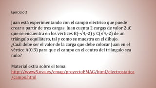 Ejercicio 2
Juan está experimentando con el campo eléctrico que puede
crear a partir de tres cargas. Juan cuenta 2 cargas de valor 2µC
que se encuentra en los vértices B(-√4,-2) y C(√4,-2) de un
triángulo equilátero, tal y como se muestra en el dibujo.
¿Cuál debe ser el valor de la carga que debe colocar Juan en el
vértice A(0,3) para que el campo en el centro del triángulo sea
nulo?
Material extra sobre el tema:
http://www5.uva.es/emag/proyectoEMAG/html/electrostatica
/campo.html
 