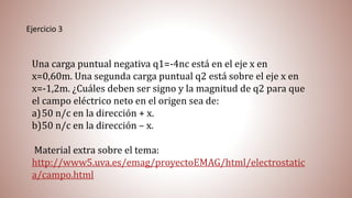 Ejercicio 3
Una carga puntual negativa q1=-4nc está en el eje x en
x=0,60m. Una segunda carga puntual q2 está sobre el eje x en
x=-1,2m. ¿Cuáles deben ser signo y la magnitud de q2 para que
el campo eléctrico neto en el origen sea de:
a)50 n/c en la dirección + x.
b)50 n/c en la dirección – x.
Material extra sobre el tema:
http://www5.uva.es/emag/proyectoEMAG/html/electrostatic
a/campo.html
 