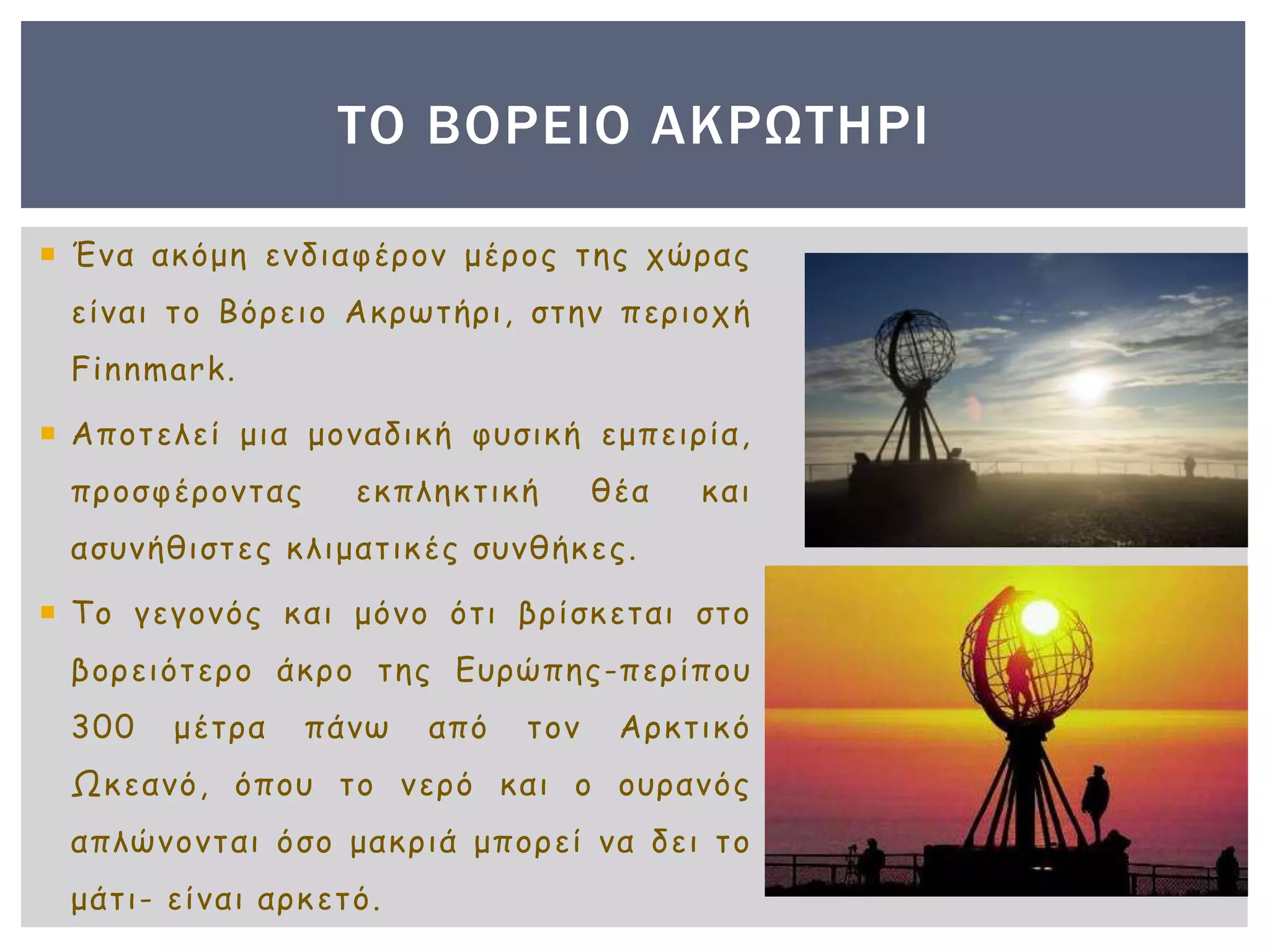  Ένα ακόμη ενδιαφέρον μέρος της χώρας
είναι το Βόρειο Ακρωτήρι, στην περιοχή
Finnmark.
 Αποτελεί μια μοναδική φυσική εμπειρία,
προσφέροντας εκπληκτική θέα και
ασυνήθιστες κλιματικές συνθήκες.
 Το γεγονός και μόνο ότι βρίσκεται στο
βορειότερο άκρο της Ευρώπης-περίπου
300 μέτρα πάνω από τον Αρκτικό
Ωκεανό, όπου το νερό και ο ουρανός
απλώνονται όσο μακριά μπορεί να δει το
μάτι- είναι αρκετό.
ΤΟ ΒΟΡΕΙΟ ΑΚΡΩΤΗΡΙ
 