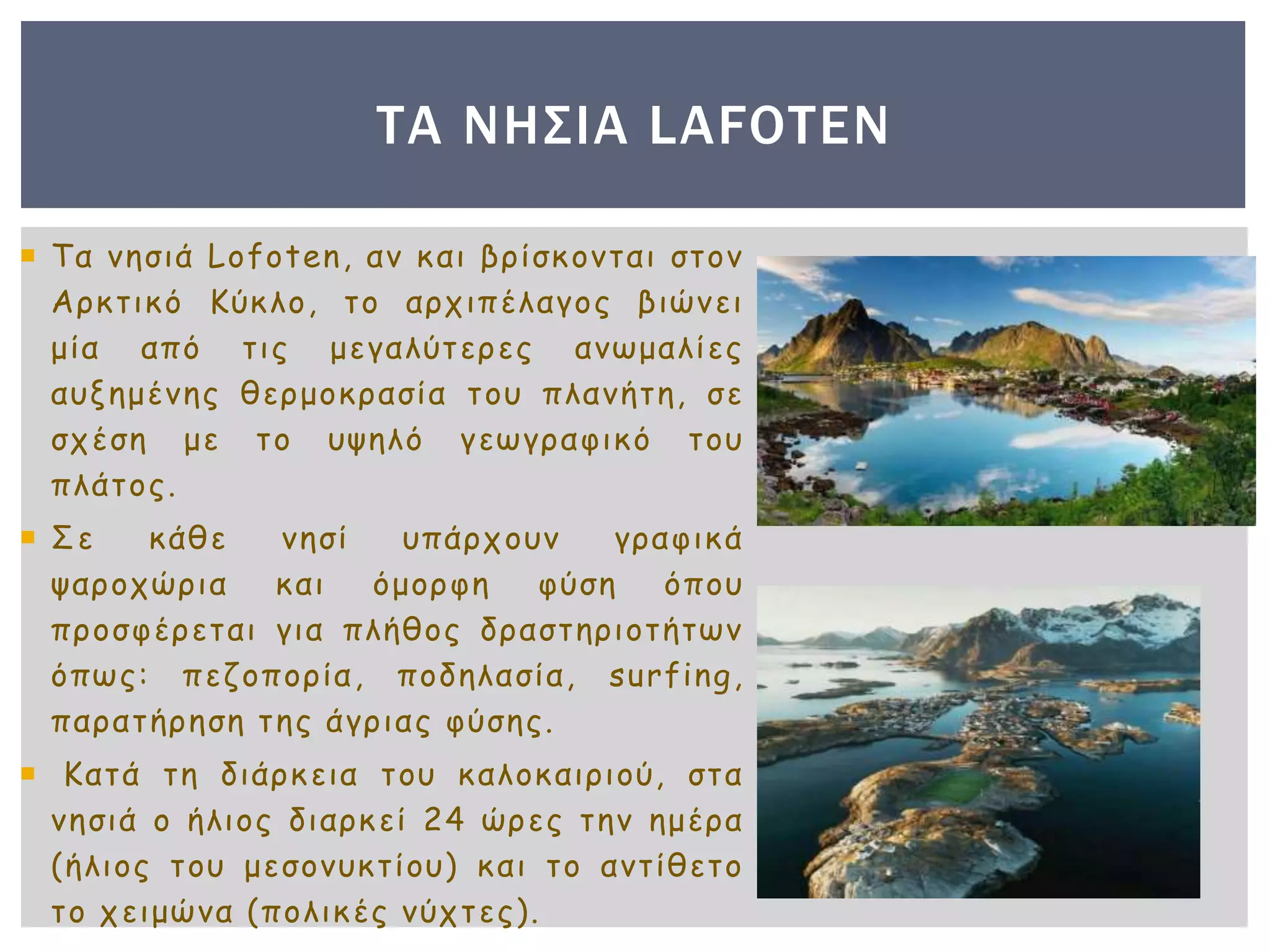  Τα νησιά Lofoten, αν και βρίσκονται στον
Αρκτικό Κύκλο, το αρχιπέλαγος βιώνει
μία από τις μεγαλύτερες ανωμαλίες
αυξημένης θερμοκρασία του πλανήτη, σε
σχέση με το υψηλό γεωγραφικό του
πλάτος.
 Σε κάθε νησί υπάρχουν γραφικά
ψαροχώρια και όμορφη φύση όπου
προσφέρεται για πλήθος δραστηριοτήτων
όπως: πεζοπορία, ποδηλασία, surfing,
παρατήρηση της άγριας φύσης.
 Κατά τη διάρκεια του καλοκαιριού, στα
νησιά ο ήλιος διαρκεί 24 ώρες την ημέρα
(ήλιος του μεσονυκτίου) και το αντίθετο
το χειμώνα (πολικές νύχτες).
ΤΑ ΝΗΣΙΑ LAFOTEN
 