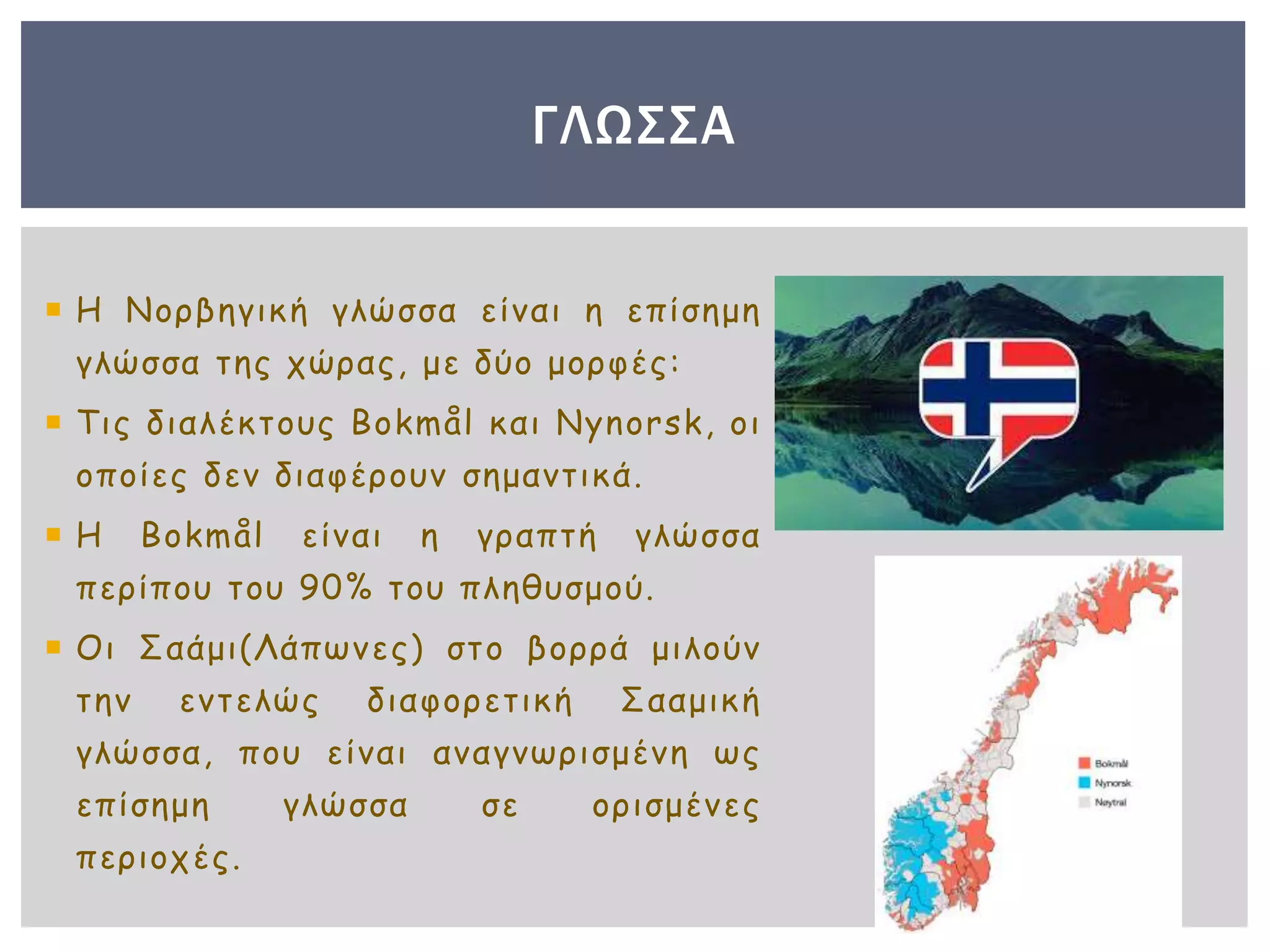  Η Νορβηγική γλώσσα είναι η επίσημη
γλώσσα της χώρας, με δύο μορφές:
 Τις διαλέκτους Bokmål και Nynorsk, οι
οποίες δεν διαφέρουν σημαντικά.
 Η Bokmål είναι η γραπτή γλώσσα
περίπου του 90% του πληθυσμού.
 Οι Σαάμι(Λάπωνες) στο βορρά μιλούν
την εντελώς διαφορετική Σααμική
γλώσσα, που είναι αναγνωρισμένη ως
επίσημη γλώσσα σε ορισμένες
περιοχές.
ΓΛΩΣΣΑ
 