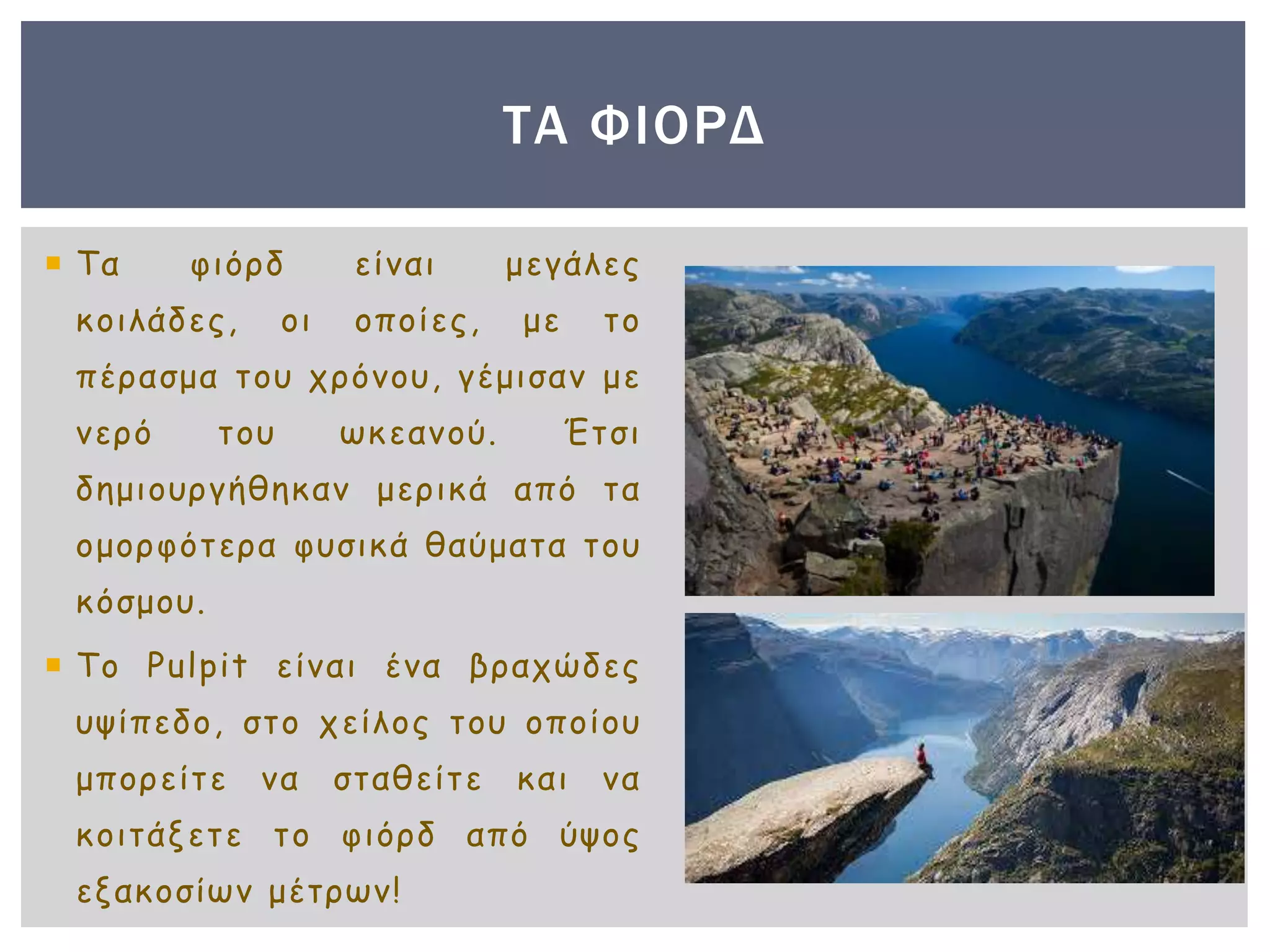  Τα φιόρδ είναι μεγάλες
κοιλάδες, οι οποίες, με το
πέρασμα του χρόνου, γέμισαν με
νερό του ωκεανού. Έτσι
δημιουργήθηκαν μερικά από τα
ομορφότερα φυσικά θαύματα του
κόσμου.
 Το Pulpit είναι ένα βραχώδες
υψίπεδο, στο χείλος του οποίου
μπορείτε να σταθείτε και να
κοιτάξετε το φιόρδ από ύψος
εξακοσίων μέτρων!
ΤΑ ΦΙΟΡΔ
 