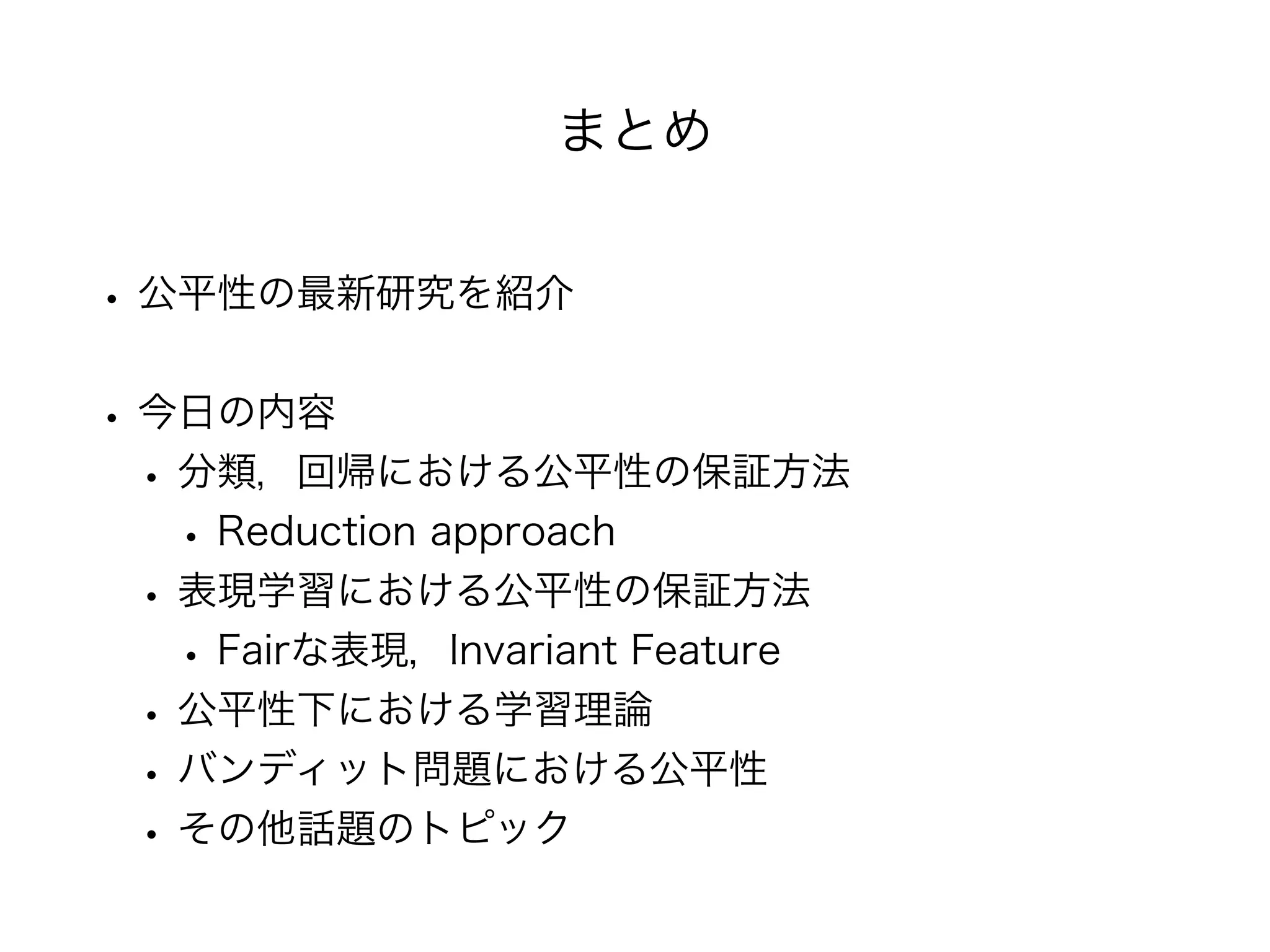 まとめ
• 公平性の最新研究を紹介
• 今日の内容
• 分類，回帰における公平性の保証方法
• Reduction approach
• 表現学習における公平性の保証方法
• Fairな表現，Invariant Feature
• 公平性下における学習理論
• バンディット問題における公平性
• その他話題のトピック
 