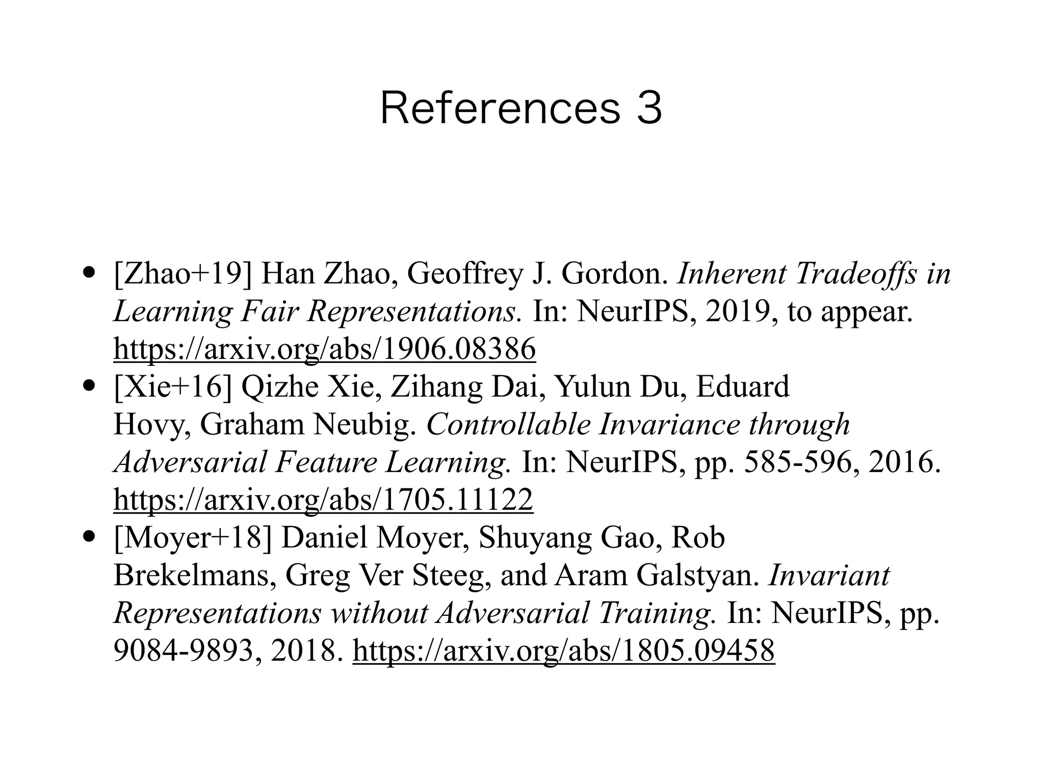 References 3
• [Zhao+19] Han Zhao, Geoffrey J. Gordon. Inherent Tradeoffs in
Learning Fair Representations. In: NeurIPS, 2019, to appear.
https://arxiv.org/abs/1906.08386
• [Xie+16] Qizhe Xie, Zihang Dai, Yulun Du, Eduard
Hovy, Graham Neubig. Controllable Invariance through
Adversarial Feature Learning. In: NeurIPS, pp. 585-596, 2016.
https://arxiv.org/abs/1705.11122
• [Moyer+18] Daniel Moyer, Shuyang Gao, Rob
Brekelmans, Greg Ver Steeg, and Aram Galstyan. Invariant
Representations without Adversarial Training. In: NeurIPS, pp.
9084-9893, 2018. https://arxiv.org/abs/1805.09458
 