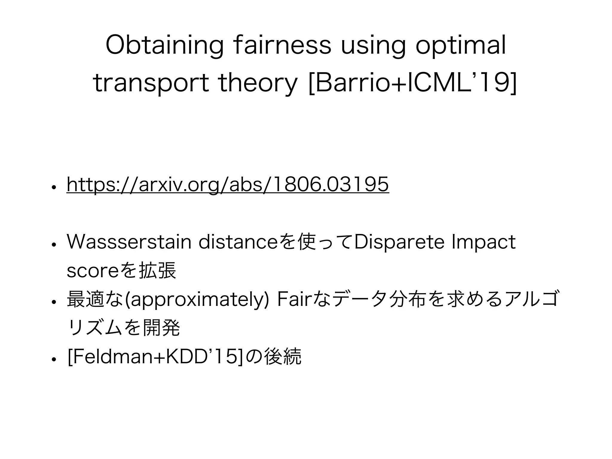 Obtaining fairness using optimal
transport theory [Barrio+ICML 19]
• https://arxiv.org/abs/1806.03195
• Wassserstain distanceを使ってDisparete Impact
scoreを拡張
• 最適な(approximately) Fairなデータ分布を求めるアルゴ
リズムを開発
• [Feldman+KDD 15]の後続
 