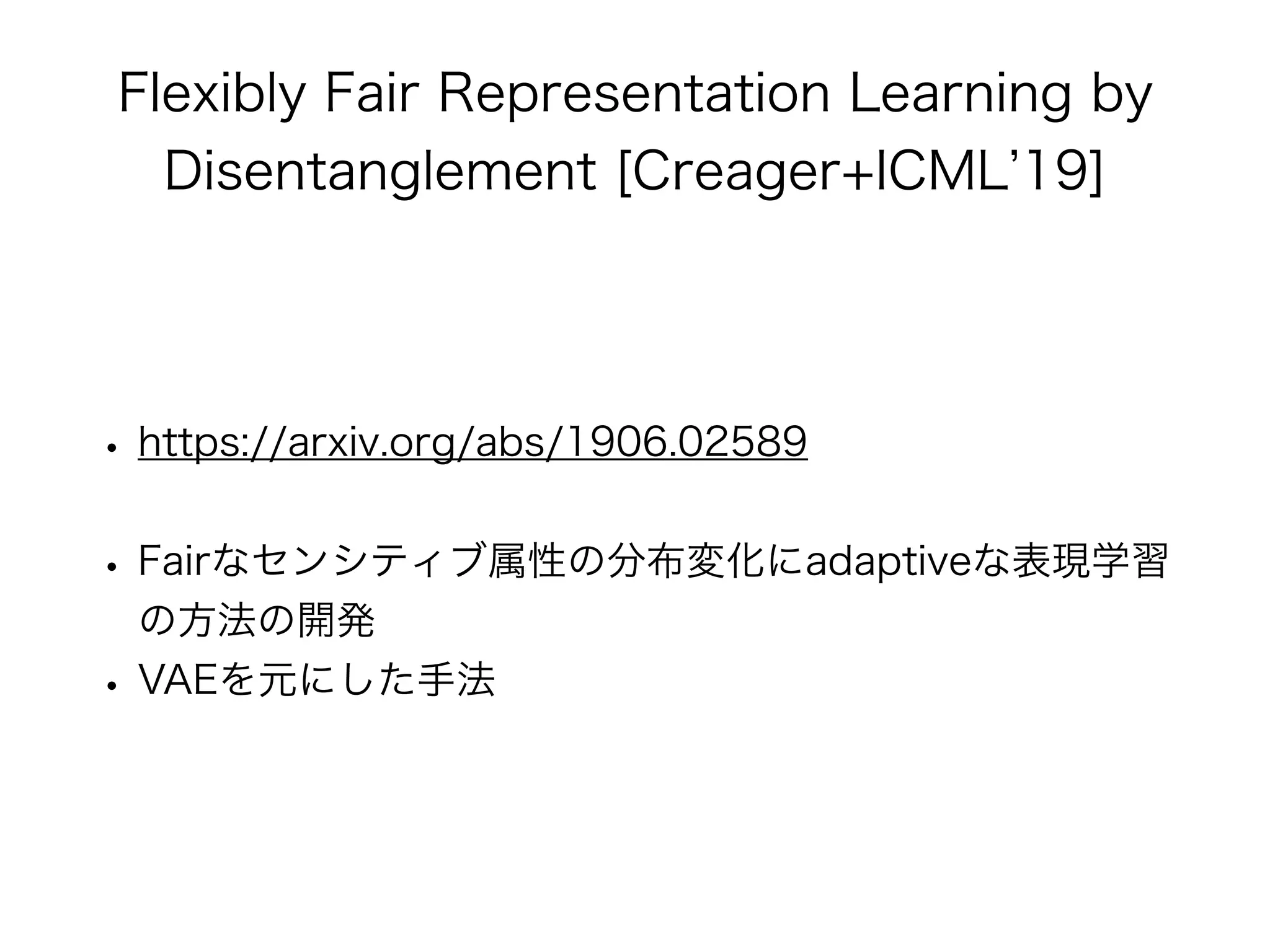 Flexibly Fair Representation Learning by
Disentanglement [Creager+ICML 19]
• https://arxiv.org/abs/1906.02589
• Fairなセンシティブ属性の分布変化にadaptiveな表現学習
の方法の開発
• VAEを元にした手法
 