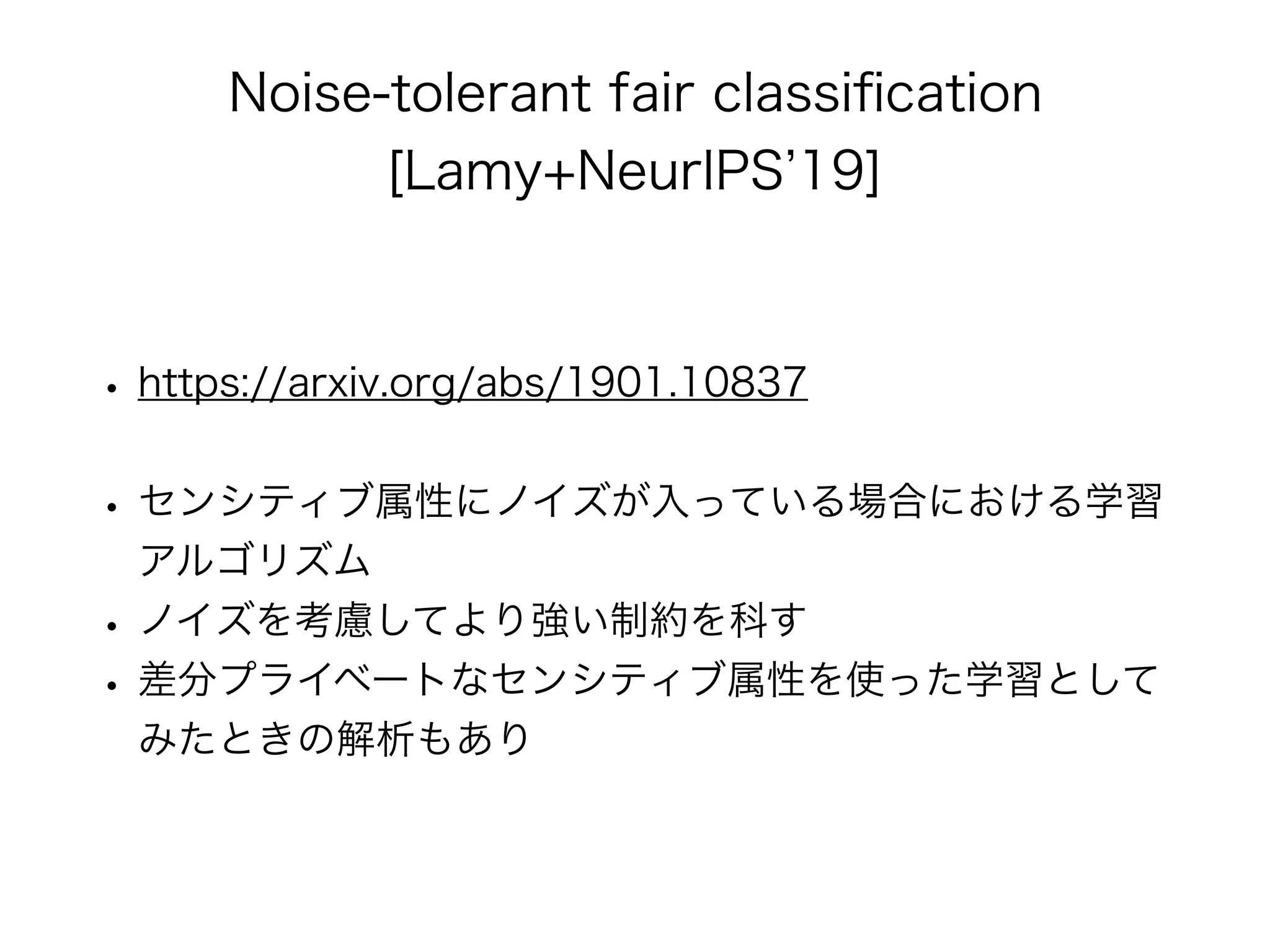 Noise-tolerant fair classiﬁcation
[Lamy+NeurIPS 19]
• https://arxiv.org/abs/1901.10837
• センシティブ属性にノイズが入っている場合における学習
アルゴリズム
• ノイズを考慮してより強い制約を科す
• 差分プライベートなセンシティブ属性を使った学習として
みたときの解析もあり
 