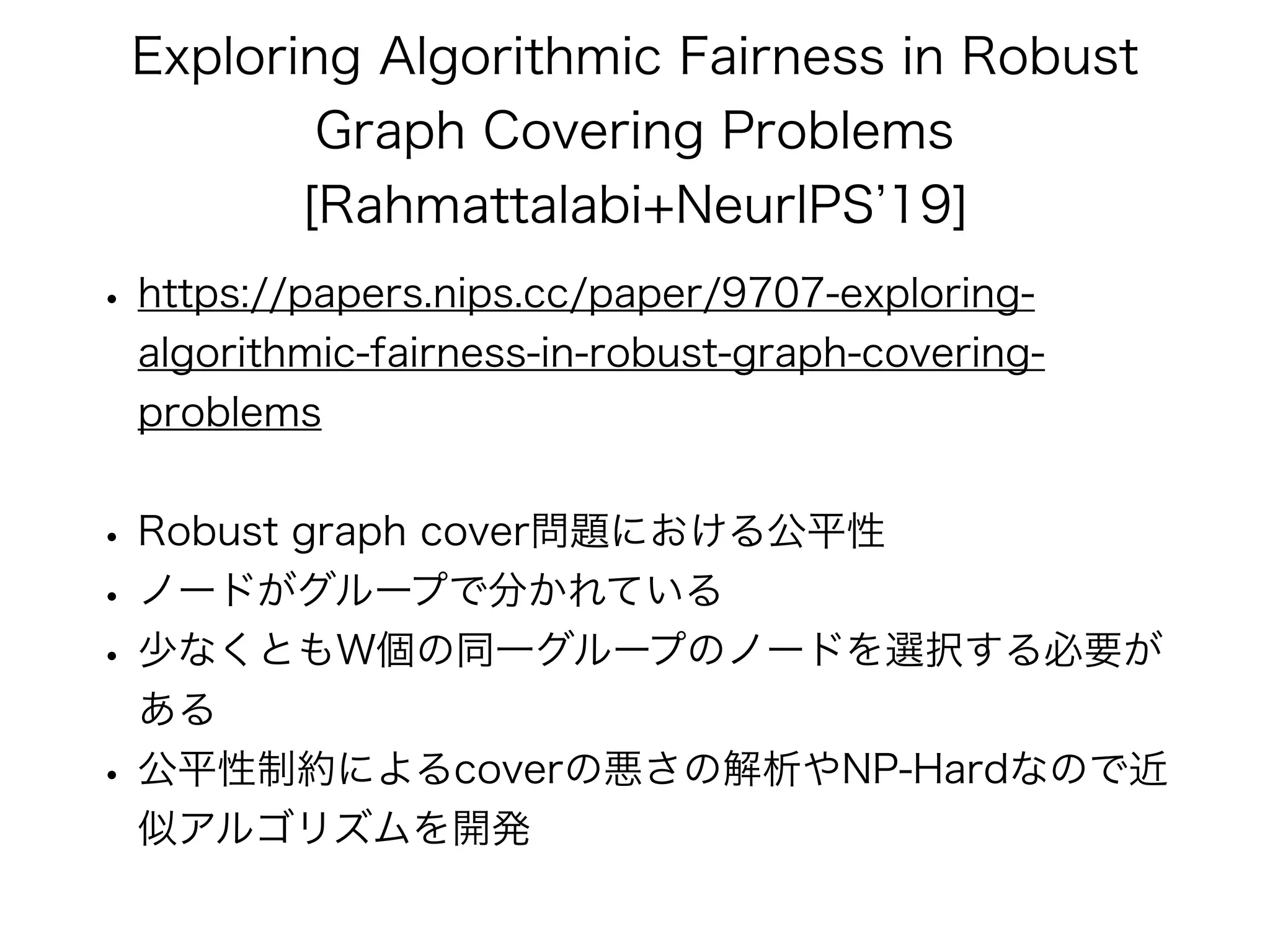 Exploring Algorithmic Fairness in Robust
Graph Covering Problems
[Rahmattalabi+NeurIPS 19]
• https://papers.nips.cc/paper/9707-exploring-
algorithmic-fairness-in-robust-graph-covering-
problems
• Robust graph cover問題における公平性
• ノードがグループで分かれている
• 少なくともW個の同一グループのノードを選択する必要が
ある
• 公平性制約によるcoverの悪さの解析やNP-Hardなので近
似アルゴリズムを開発
 