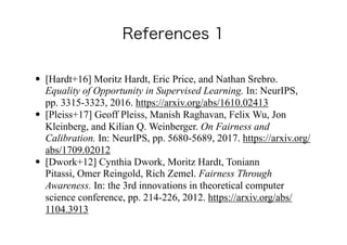 • [Hardt+16] Moritz Hardt, Eric Price, and Nathan Srebro.
Equality of Opportunity in Supervised Learning. In: NeurIPS,
pp. 3315-3323, 2016. https://arxiv.org/abs/1610.02413
• [Pleiss+17] Geoff Pleiss, Manish Raghavan, Felix Wu, Jon
Kleinberg, and Kilian Q. Weinberger. On Fairness and
Calibration. In: NeurIPS, pp. 5680-5689, 2017. https://arxiv.org/
abs/1709.02012
• [Dwork+12] Cynthia Dwork, Moritz Hardt, Toniann
Pitassi, Omer Reingold, Rich Zemel. Fairness Through
Awareness. In: the 3rd innovations in theoretical computer
science conference, pp. 214-226, 2012. https://arxiv.org/abs/
1104.3913
 