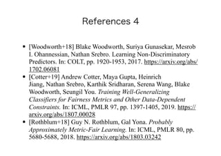 • [Woodworth+18] Blake Woodworth, Suriya Gunasekar, Mesrob
I. Ohannessian, Nathan Srebro. Learning Non-Discriminatory
Predictors. In: COLT, pp. 1920-1953, 2017. https://arxiv.org/abs/
1702.06081
• [Cotter+19] Andrew Cotter, Maya Gupta, Heinrich
Jiang, Nathan Srebro, Karthik Sridharan, Serena Wang, Blake
Woodworth, Seungil You. Training Well-Generalizing
Classifiers for Fairness Metrics and Other Data-Dependent
Constraints. In: ICML, PMLR 97, pp. 1397-1405, 2019. https://
arxiv.org/abs/1807.00028
• [Rothblum+18] Guy N. Rothblum, Gal Yona. Probably
Approximately Metric-Fair Learning. In: ICML, PMLR 80, pp.
5680-5688, 2018. https://arxiv.org/abs/1803.03242
 