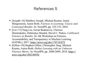 • [Joseph+16] Matthew Joseph, Michael Kearns, Jamie
Morgenstern, Aaron Roth. Fairness in Learning: Classic and
Contextual Bandits. In: NeurIPS, pp. 325-333, 2016.
• [Liu+17] Yang Liu, Goran Radanovic, Christos
Dimitrakakis, Debmalya Mandal, David C. Parkes. Calibrated
Fairness in Bandits. In: 4th Workshop on Fairness,
Accountability, and Transparency in Machine Learning
(FATML), 2017. https://arxiv.org/abs/1707.01875
• [Gillen+18] Stephen Gillen, Christopher Jung, Michael
Kearns, Aaron Roth. Online Learning with an Unknown
Fairness Metric. In: NeurIPS, pp. 2600-2609, 2018. https://
arxiv.org/abs/1802.06936
 
