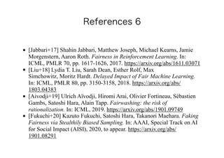 • [Jabbari+17] Shahin Jabbari, Matthew Joseph, Michael Kearns, Jamie
Morgenstern, Aaron Roth. Fairness in Reinforcement Learning. In:
ICML, PMLR 70, pp. 1617-1626, 2017. https://arxiv.org/abs/1611.03071
• [Liu+18] Lydia T. Liu, Sarah Dean, Esther Rolf, Max
Simchowitz, Moritz Hardt. Delayed Impact of Fair Machine Learning.
In: ICML, PMLR 80, pp. 3150-3158, 2018. https://arxiv.org/abs/
1803.04383
• [Aivodji+19] Ulrich Aïvodji, Hiromi Arai, Olivier Fortineau, Sébastien
Gambs, Satoshi Hara, Alain Tapp. Fairwashing: the risk of
rationalization. In: ICML, 2019. https://arxiv.org/abs/1901.09749
• [Fukuchi+20] Kazuto Fukuchi, Satoshi Hara, Takanori Maehara. Faking
Fairness via Stealthily Biased Sampling. In: AAAI, Special Track on AI
for Social Impact (AISI), 2020, to appear. https://arxiv.org/abs/
1901.08291
 