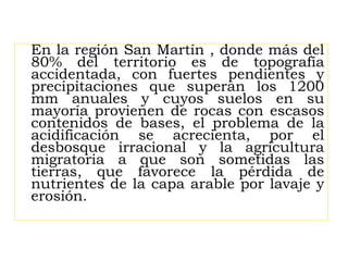 En la región San Martín , donde más del
80% del territorio es de topografía
accidentada, con fuertes pendientes y
precipitaciones que superan los 1200
mm anuales y cuyos suelos en su
mayoría provienen de rocas con escasos
contenidos de bases, el problema de la
acidificación se acrecienta, por el
desbosque irracional y la agricultura
migratoria a que son sometidas las
tierras, que favorece la pérdida de
nutrientes de la capa arable por lavaje y
erosión.
 