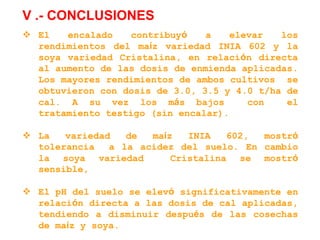 V .- CONCLUSIONES
 El encalado contribuyó a elevar los
rendimientos del maíz variedad INIA 602 y la
soya variedad Cristalina, en relación directa
al aumento de las dosis de enmienda aplicadas.
Los mayores rendimientos de ambos cultivos se
obtuvieron con dosis de 3.0, 3.5 y 4.0 t/ha de
cal. A su vez los más bajos con el
tratamiento testigo (sin encalar).
 La variedad de maíz INIA 602, mostró
tolerancia a la acidez del suelo. En cambio
la soya variedad Cristalina se mostró
sensible,
 El pH del suelo se elevó significativamente en
relación directa a las dosis de cal aplicadas,
tendiendo a disminuir después de las cosechas
de maíz y soya.
 