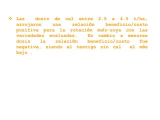  Las dosis de cal entre 2.5 a 4.0 t/ha,
arrojaron una relación beneficio/costo
positiva para la rotación maíz-soya con las
variedades evaluadas. En cambio a menores
dosis la relación beneficio/costo fue
negativa, siendo el testigo sin cal el más
bajo .
 