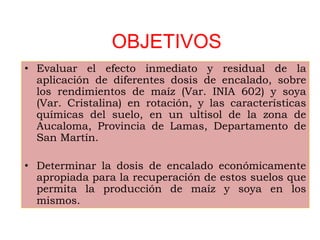 OBJETIVOS
• Evaluar el efecto inmediato y residual de la
aplicación de diferentes dosis de encalado, sobre
los rendimientos de maíz (Var. INIA 602) y soya
(Var. Cristalina) en rotación, y las características
químicas del suelo, en un ultisol de la zona de
Aucaloma, Provincia de Lamas, Departamento de
San Martín.
• Determinar la dosis de encalado económicamente
apropiada para la recuperación de estos suelos que
permita la producción de maíz y soya en los
mismos.
 