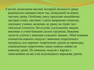 З метою досягнення високої моторної щільності уроку
раціонально використовую час, відведений на кожну
частину уроку. Особливу увагу приділяю емоційному
настрою учнів, тактовно і уміло виправляю помилки,
допущені учнями, включаю до уроку як ігрові так і
змагальні елементи. Поступове ускладнення завдань
викликає в учнів бажання долати труднощі, бажання
досягти успіхів у виконані складних завдань. Обов’язковим
елементом кожного модуля є вивчення теоретичного
матеріалу, але окремих теоретичних уроків не проводжу,
повідомлення теоретичних знань планую майже на
кожному уроці. По кожному модулю є картки з
запитаннями на які учні відповідають впродовж уроків.
 