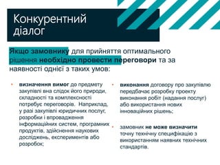 Якщо замовнику для прийняття оптимального
рішення необхідно провести переговори та за
наявності однієї з таких умов:
Конкурентний
діалог
• визначення вимог до предмету
закупівлі вна слідок його природи,
складності та комплексності
потребує переговорів. Наприклад,
у разі закупівлі юридичних послуг,
розробки і впровадження
інформаційних систем, програмних
продуктів, здійснення наукових
досліджень, експериментів або
розробок;
• виконання договору про закупівлю
передбачає розробку проекту
виконання робіт (надання послуг)
або використання нових
інноваційних рішень;
• замовник не може визначити
точну технічну специфікацію з
використанням наявних технічних
стандартів.
 
