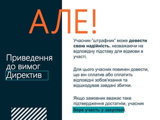 Приведення
до вимог
Директив
Учасник-”штрафник” може довести
свою надійність, незважаючи на
відповідну підставу для відмови в
участі.
Для цього учасник повинен довести,
що він сплатив або сплатить
відповідні зобов'язання та
відшкодував завдані збитки.
Якщо замовник вважає таке
підтвердження достатнім, учасник
бере участь у закупівлі.
АЛЕ!
 