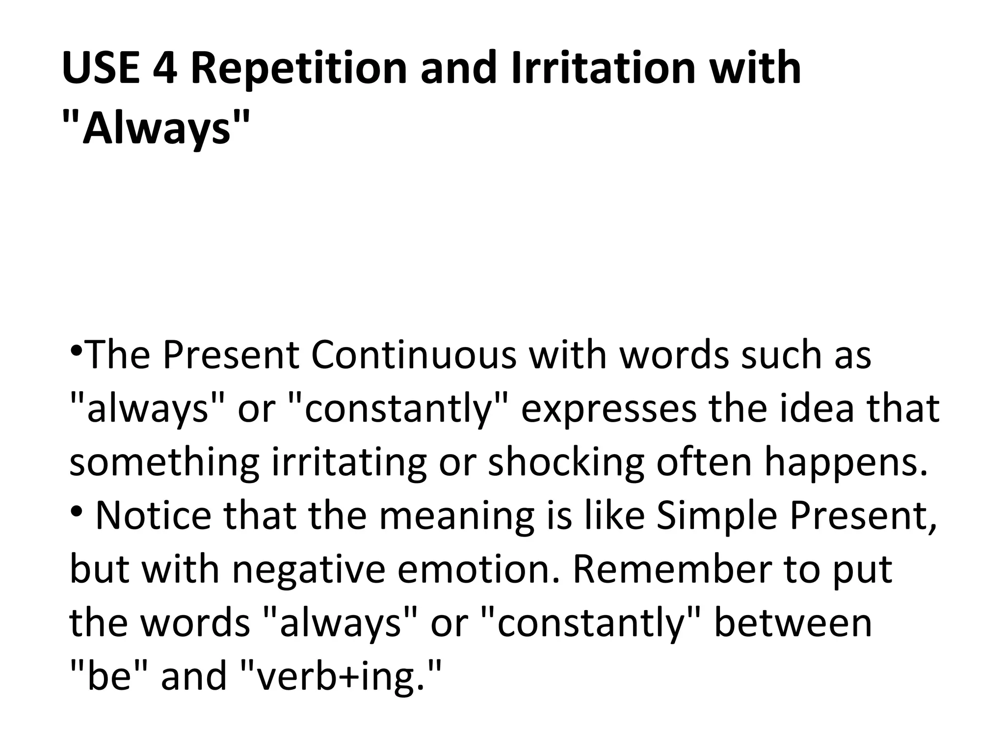 USE 4 Repetition and Irritation with
"Always"

•The Present Continuous with words such as
"always" or "constantly" expresses the idea that
something irritating or shocking often happens.
• Notice that the meaning is like Simple Present,
but with negative emotion. Remember to put
the words "always" or "constantly" between
"be" and "verb+ing."

 