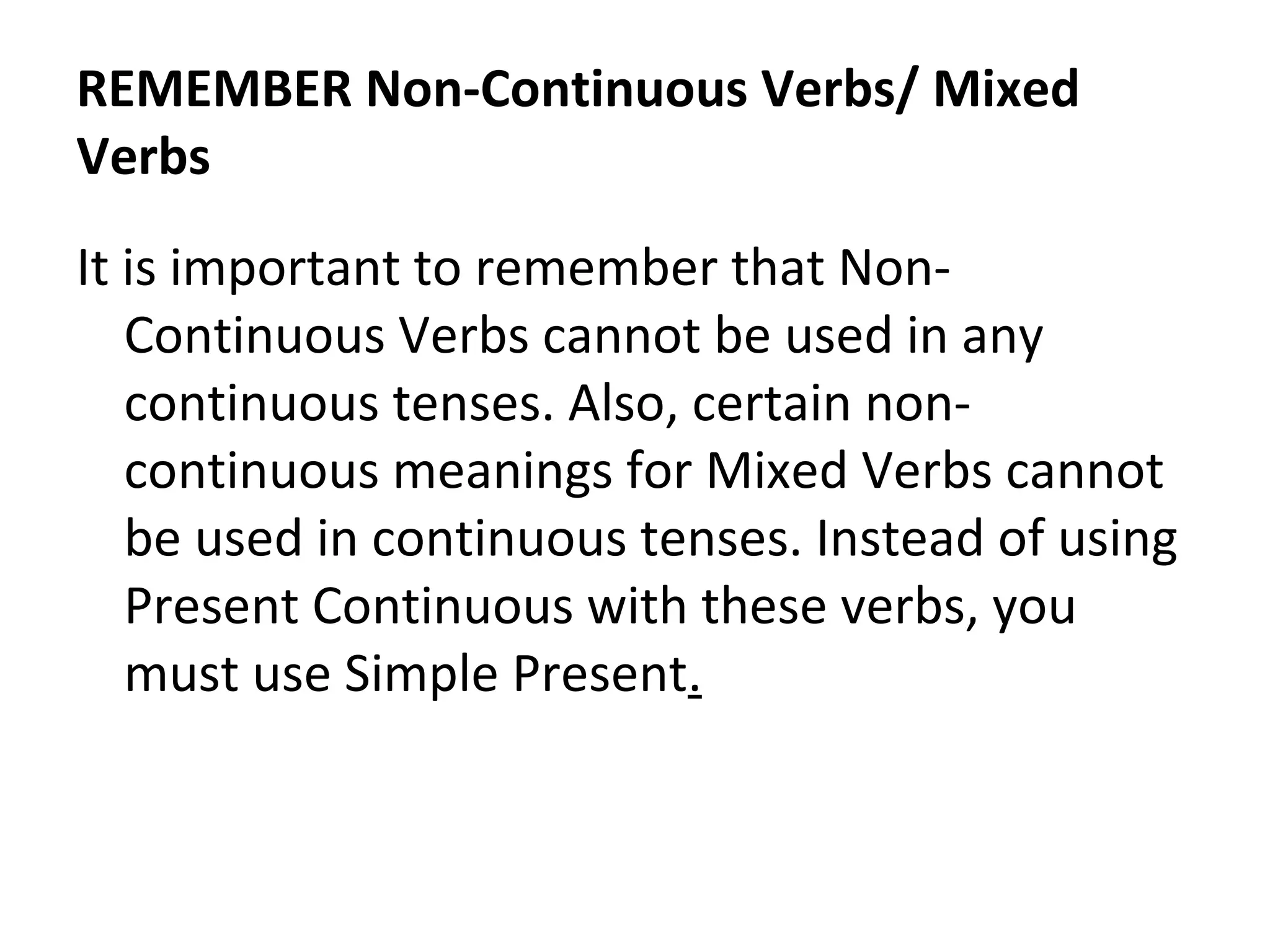 REMEMBER Non-Continuous Verbs/ Mixed
Verbs
It is important to remember that NonContinuous Verbs cannot be used in any
continuous tenses. Also, certain noncontinuous meanings for Mixed Verbs cannot
be used in continuous tenses. Instead of using
Present Continuous with these verbs, you
must use Simple Present.

 