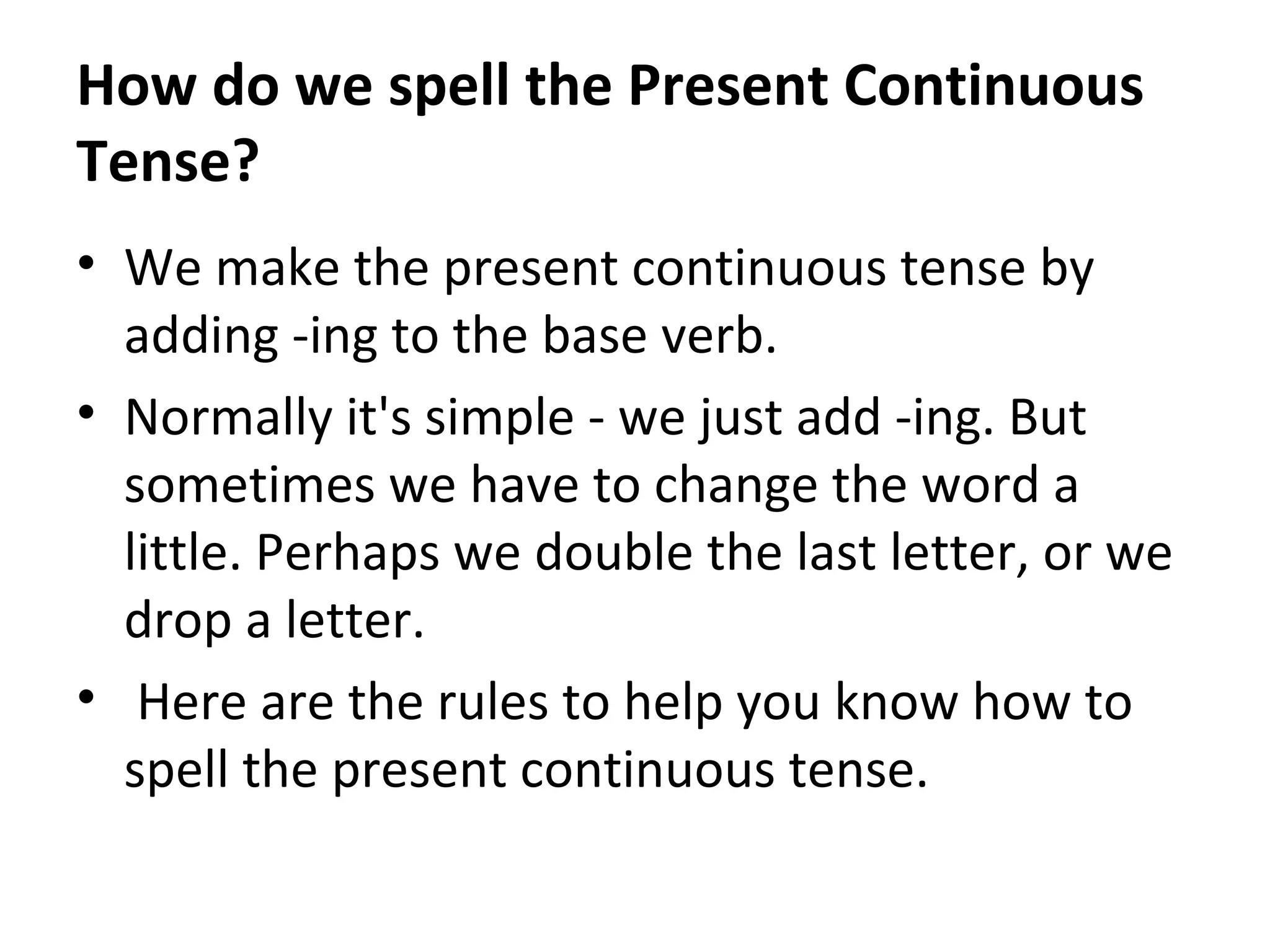 How do we spell the Present Continuous
Tense?
• We make the present continuous tense by
adding -ing to the base verb.
• Normally it's simple - we just add -ing. But
sometimes we have to change the word a
little. Perhaps we double the last letter, or we
drop a letter.
• Here are the rules to help you know how to
spell the present continuous tense.

 