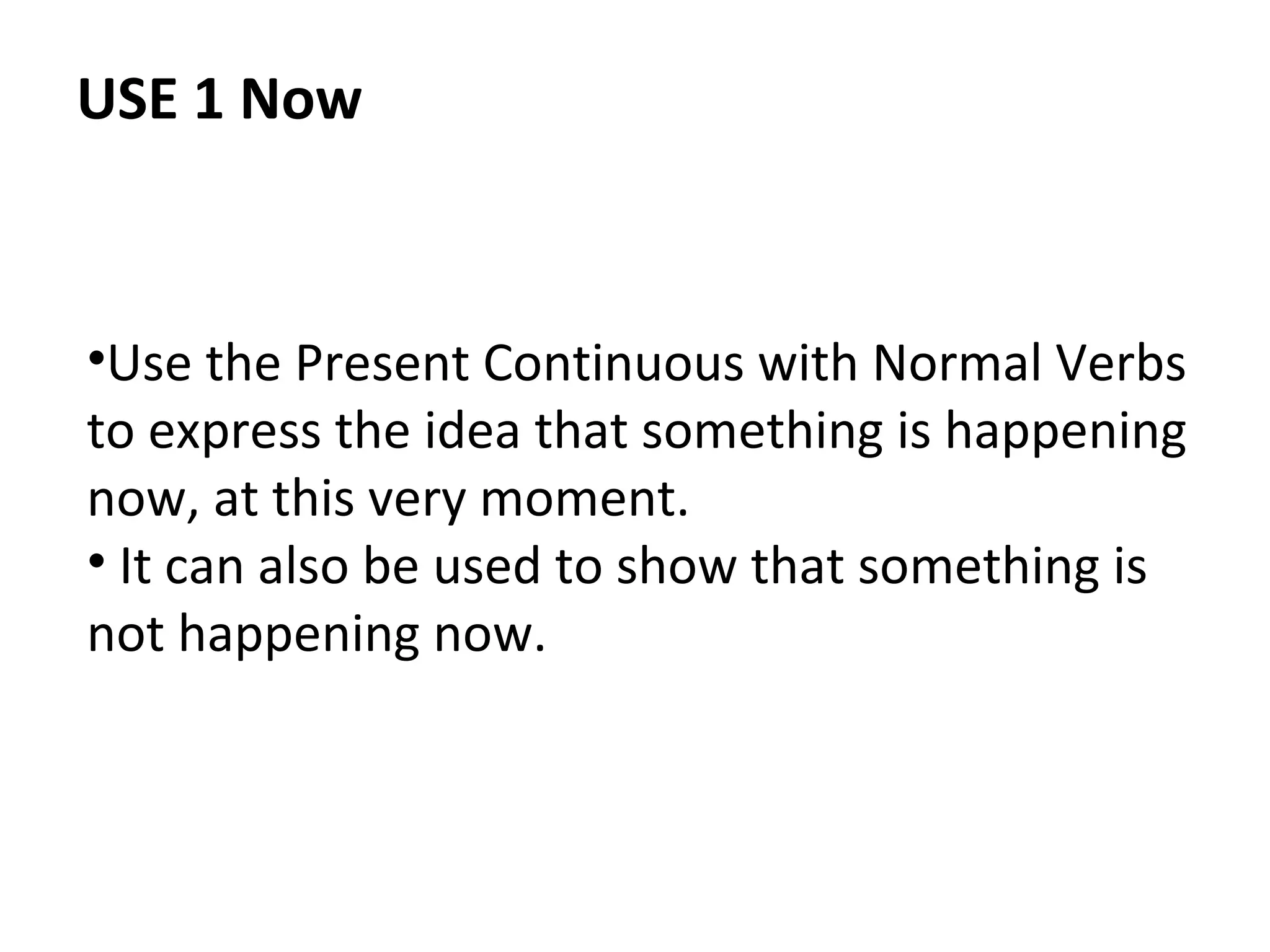 USE 1 Now

•Use the Present Continuous with Normal Verbs
to express the idea that something is happening
now, at this very moment.
• It can also be used to show that something is
not happening now.

 