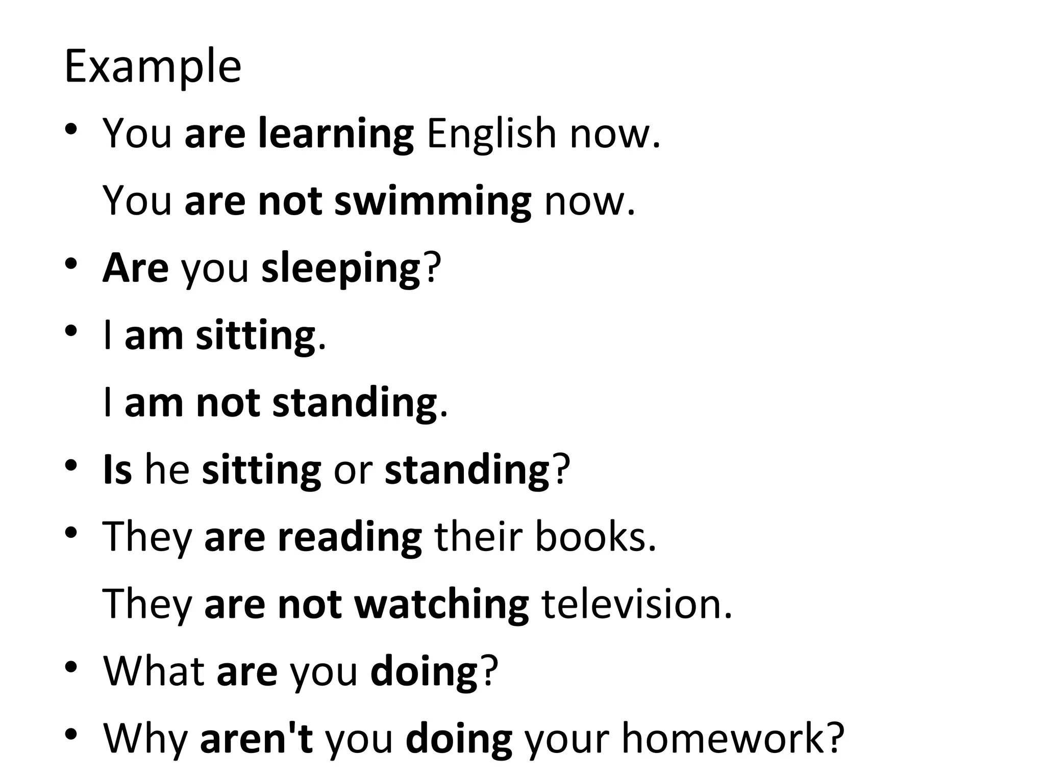 Example
• You are learning English now.
You are not swimming now.
• Are you sleeping?
• I am sitting.
I am not standing.
• Is he sitting or standing?
• They are reading their books.
They are not watching television.
• What are you doing?
• Why aren't you doing your homework?

 