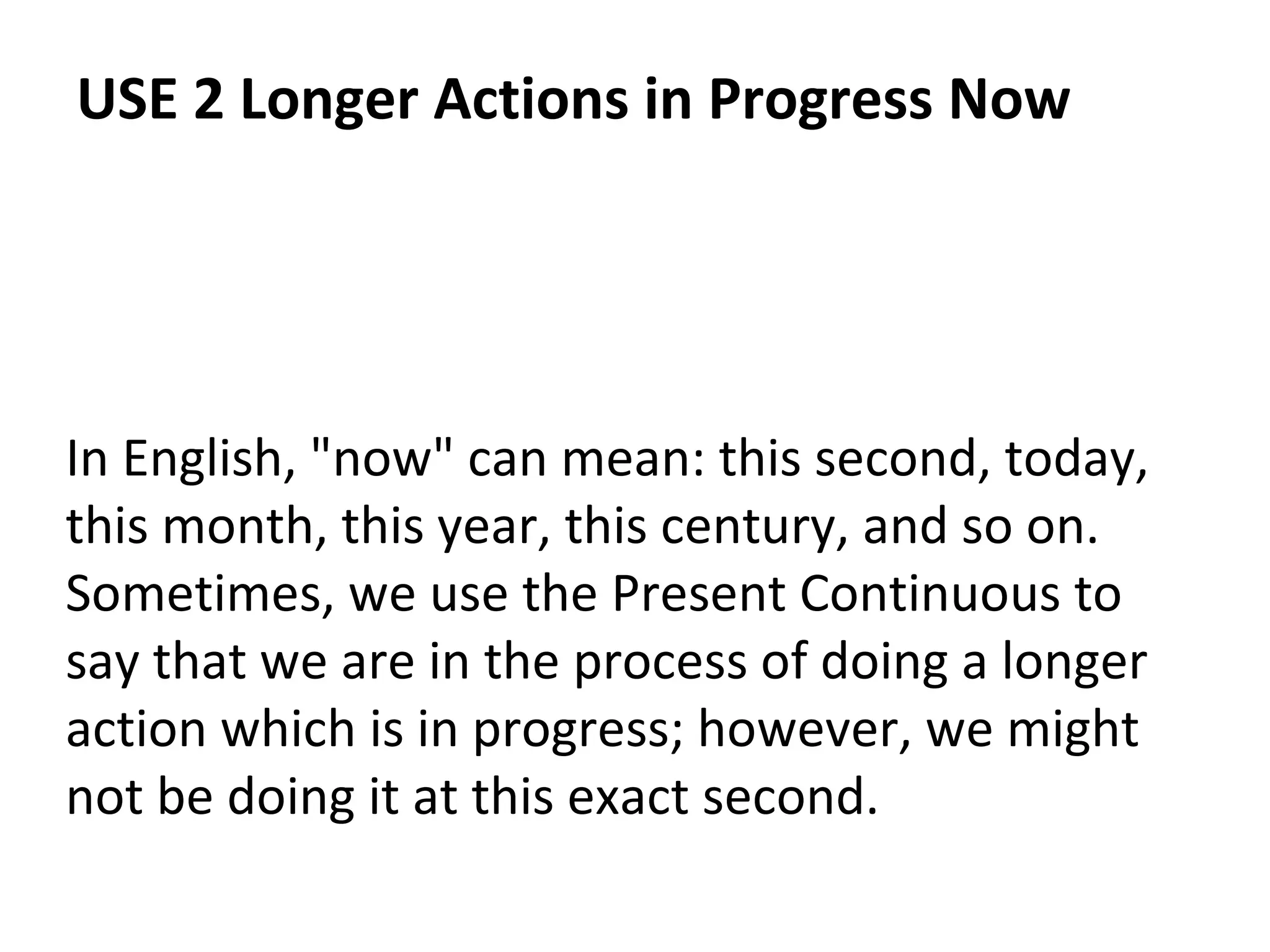 USE 2 Longer Actions in Progress Now

In English, "now" can mean: this second, today,
this month, this year, this century, and so on.
Sometimes, we use the Present Continuous to
say that we are in the process of doing a longer
action which is in progress; however, we might
not be doing it at this exact second.

 