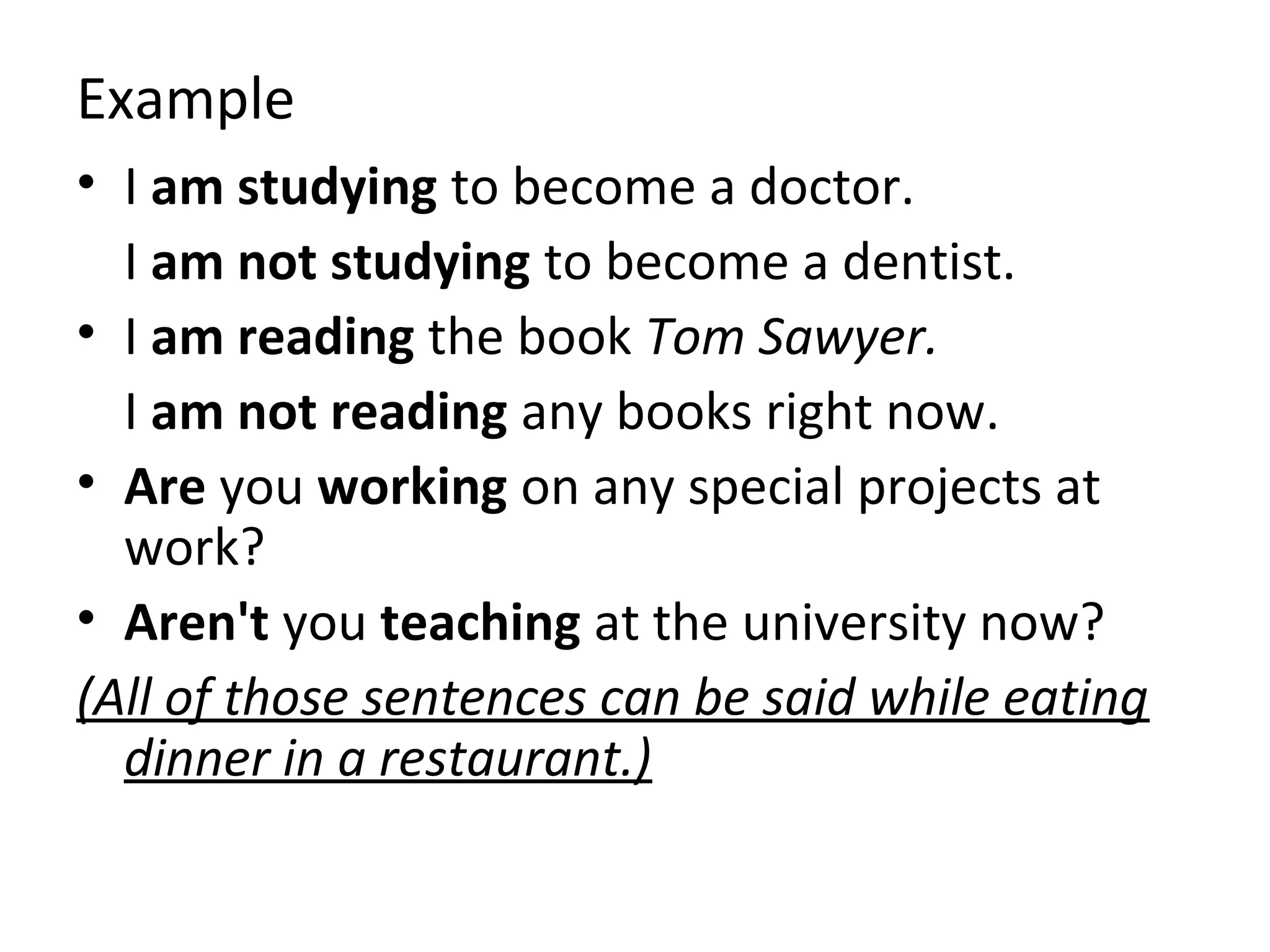 Example
• I am studying to become a doctor.
I am not studying to become a dentist.
• I am reading the book Tom Sawyer.
I am not reading any books right now.
• Are you working on any special projects at
work?
• Aren't you teaching at the university now?
(All of those sentences can be said while eating
dinner in a restaurant.)

 