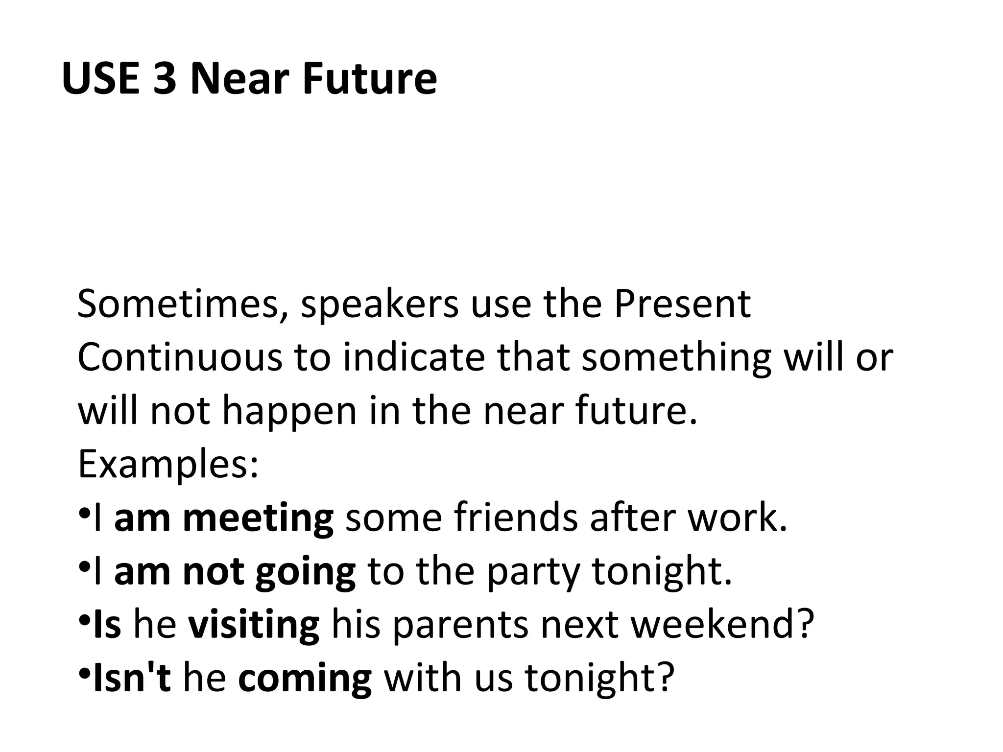 USE 3 Near Future

Sometimes, speakers use the Present
Continuous to indicate that something will or
will not happen in the near future.
Examples:
•I am meeting some friends after work.
•I am not going to the party tonight.
•Is he visiting his parents next weekend?
•Isn't he coming with us tonight?

 