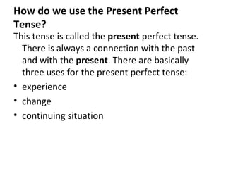 How do we use the Present Perfect
Tense?

This tense is called the present perfect tense.
There is always a connection with the past
and with the present. There are basically
three uses for the present perfect tense:
• experience
• change
• continuing situation

 