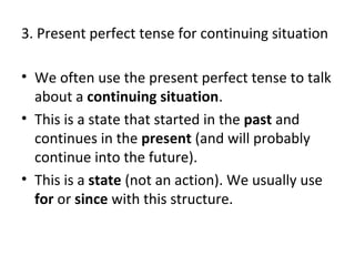 3. Present perfect tense for continuing situation
• We often use the present perfect tense to talk
about a continuing situation.
• This is a state that started in the past and
continues in the present (and will probably
continue into the future).
• This is a state (not an action). We usually use
for or since with this structure.

 