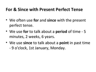 For & Since with Present Perfect Tense
• We often use for and since with the present
perfect tense.
• We use for to talk about a period of time - 5
minutes, 2 weeks, 6 years.
• We use since to talk about a point in past time
- 9 o'clock, 1st January, Monday.

 