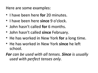 Here are some examples:
•
•
•
•
•
•

I have been here for 20 minutes.
I have been here since 9 o'clock.
John hasn't called for 6 months.
John hasn't called since February.
He has worked in New York for a long time.
He has worked in New York since he left
school.
For can be used with all tenses. Since is usually
used with perfect tenses only.

 
