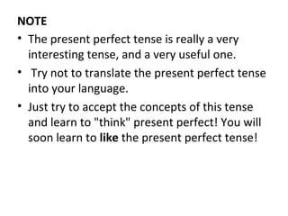NOTE
• The present perfect tense is really a very
interesting tense, and a very useful one.
• Try not to translate the present perfect tense
into your language.
• Just try to accept the concepts of this tense
and learn to "think" present perfect! You will
soon learn to like the present perfect tense!

 