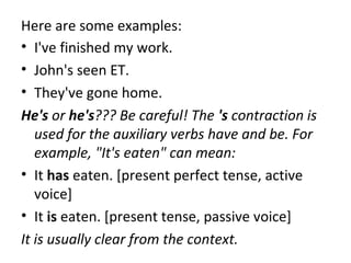 Here are some examples:
• I've finished my work.
• John's seen ET.
• They've gone home.
He's or he's??? Be careful! The 's contraction is
used for the auxiliary verbs have and be. For
example, "It's eaten" can mean:
• It has eaten. [present perfect tense, active
voice]
• It is eaten. [present tense, passive voice]
It is usually clear from the context.

 