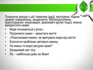 Плануючи заходи з цієї тематики (акції, екогодини, години
цікавих повідомлень, екодесанти, бібліопрогулянки,
відеоподорожі, екорозвідки, краєзнавчі круїзи тощо), можна
використати назви:
• Море починається з річки…
• Підтримати океан – захистити життя
• «Пластиковий океан»: як врятувати моря від сміття
• Екологічні проблеми світового океану
• Чи знаєш ти водні ресурси краю?
• Загадковий світ лісу
• Ліс – найбільше диво на Землі
 