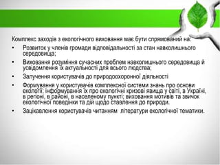 Комплекс заходів з екологічного виховання має бути спрямований на:
• Розвиток у членів громади відповідальності за стан навколишнього
середовища;
• Виховання розуміння сучасних проблем навколишнього середовища й
усвідомлення їх актуальності для всього людства;
• Залучення користувачів до природоохоронної діяльності
• Формування у користувачів комплексної системи знань про основи
екології: інформування їх про екологічні кризові явища у світі, в Україні,
в регіоні, в районі, в населеному пункті; виховання мотивів та звичок
екологічної поведінки та дій щодо ставлення до природи.
• Зацікавлення користувачів читанням літератури екологічної тематики.
 