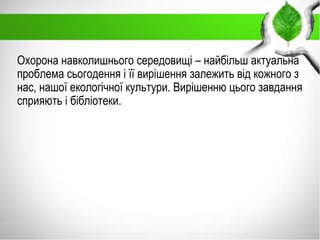 Охорона навколишнього середовищі – найбільш актуальна
проблема сьогодення і її вирішення залежить від кожного з
нас, нашої екологічної культури. Вирішенню цього завдання
сприяють і бібліотеки.
 
