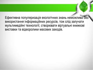 Ефективна популяризація екологічних знань неможлива без
використання інформаційних ресурсів, тож слід залучати
мультимедійні технології, створювати віртуальні книжкові
виставки та відеоролики масових заходів.
 